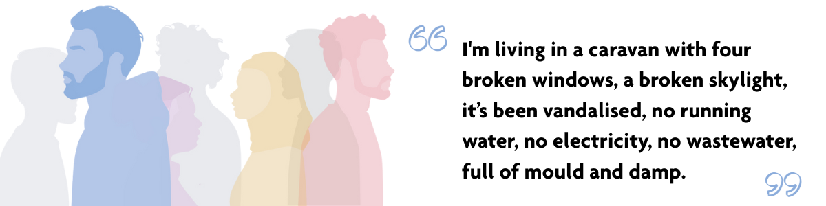 "I'm living in a caravan with four broken windows, a broken skylight, it’s been vandalised, no running water, no electricity, no wastewater, full of mould and damp." Multicoloured semi-transparent silhouettes of 5 people. One person is in focus: A silhouette in profile of a blue man with a beard bearing a hoodie