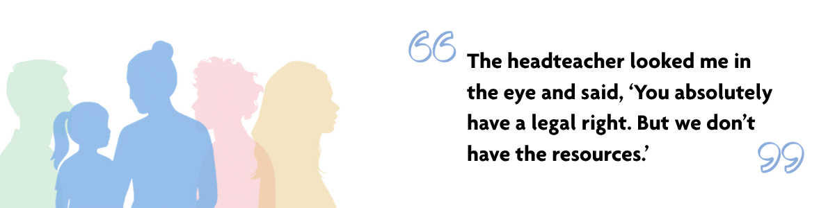 Quote from Valerie and Lola's story,  "The headteacher looked me in the eye and said, ‘You absolutely have a legal right. But we don’t have the resources.'" Multicoloured semi-transparent silhouettes of 5 people. Two people are in focus: A blue silhouette of a woman and young girl.