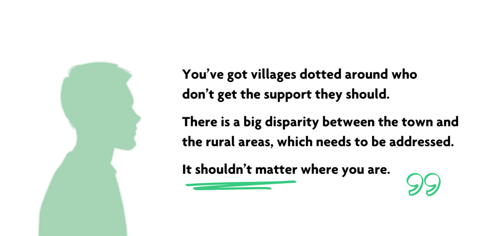 Green silhouette of a man in profile. Quote reads "You’ve got villages dotted around who don’t get the support they should. There’s a big disparity between the town and the rural areas, which needs to be addressed. It shouldn’t matter where you are."